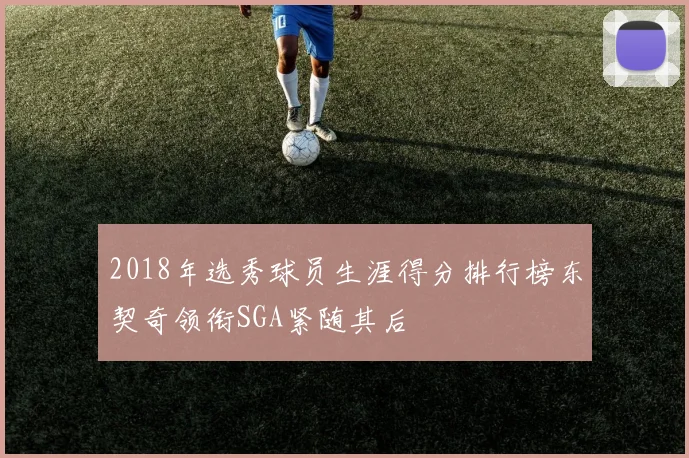 2018年选秀球员生涯得分排行榜东契奇领衔SGA紧随其后