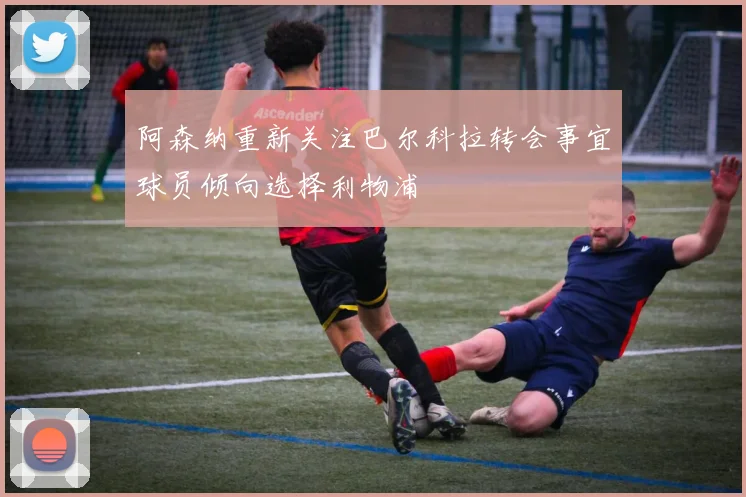 阿森纳重新关注巴尔科拉转会事宜球员倾向选择利物浦