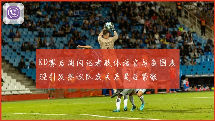 KD赛后询问记者肢体语言与氛围表现引发热议队友关系是否紧张