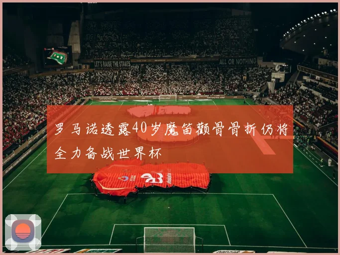 罗马诺透露40岁魔笛颧骨骨折仍将全力备战世界杯