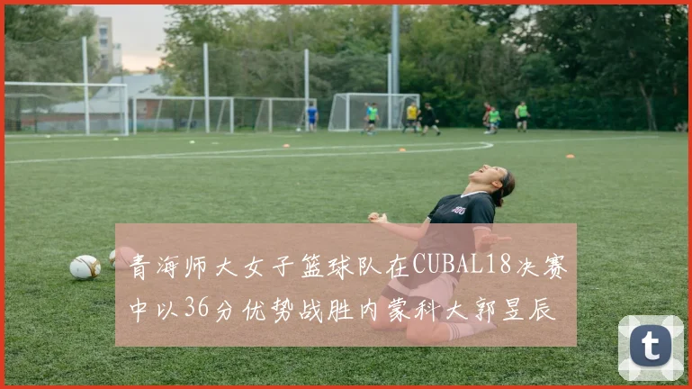 青海师大女子篮球队在CUBAL18决赛中以36分优势战胜内蒙科大郭昱辰表现出色
