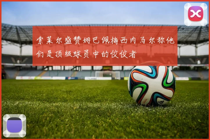 索莱尔盛赞姆巴佩梅西内马尔称他们是顶级球员中的佼佼者