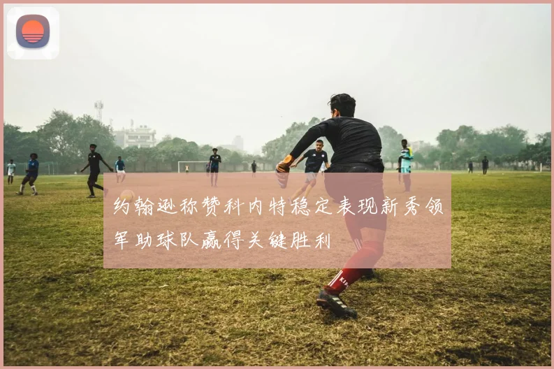 约翰逊称赞科内特稳定表现新秀领军助球队赢得关键胜利