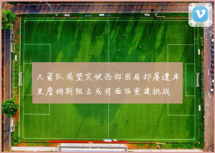 火箭队渴望突破西部困局却屡遭库里詹姆斯阻击或将面临重建挑战