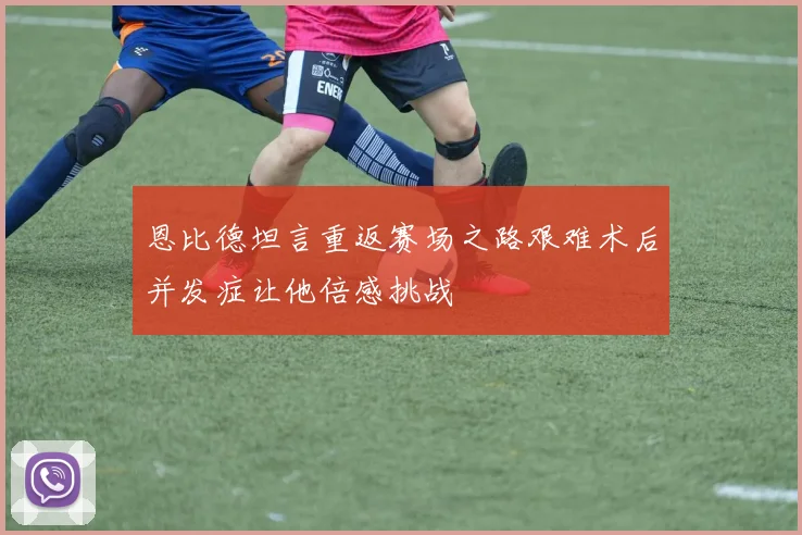 恩比德坦言重返赛场之路艰难术后并发症让他倍感挑战