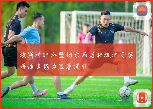 埃斯特旺加盟切尔西后积极学习英语语言能力显著提升