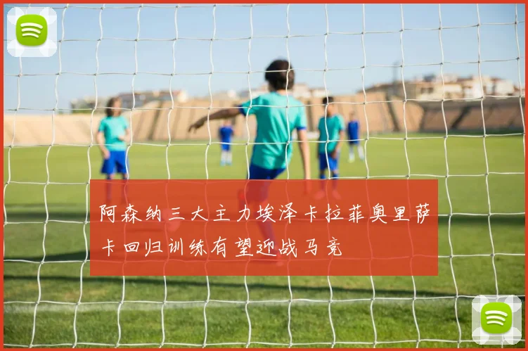 阿森纳三大主力埃泽卡拉菲奥里萨卡回归训练有望迎战马竞