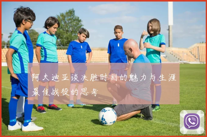 阿夫迪亚谈决胜时刻的魅力与生涯最佳战役的思考