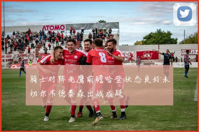 骑士对阵老鹰前瞻哈登状态良好米切尔韦德泰森出战成疑