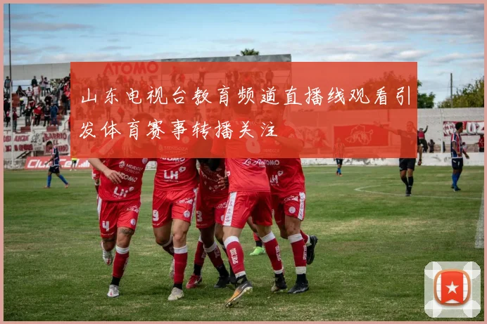 山东电视台教育频道直播线观看引发体育赛事转播关注