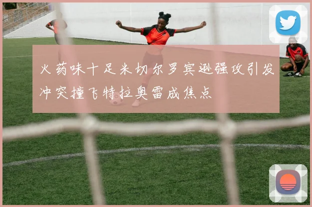火药味十足米切尔罗宾逊强攻引发冲突撞飞特拉奥雷成焦点