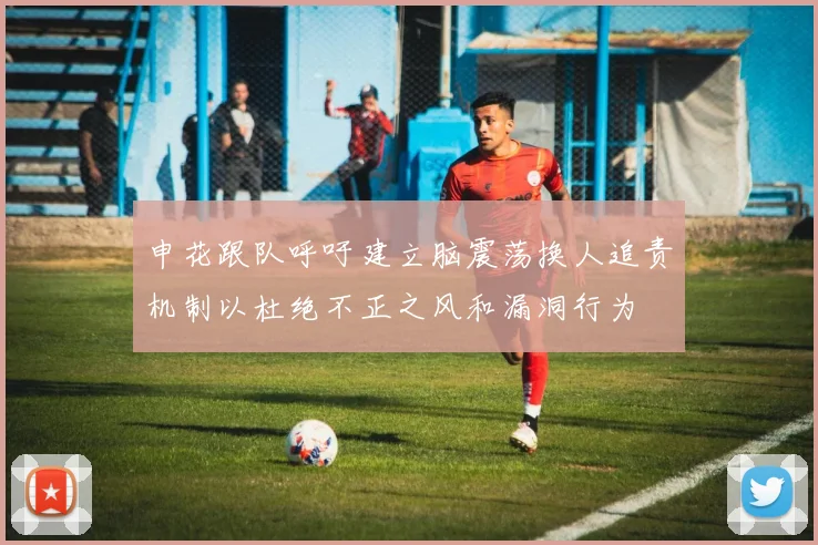 申花跟队呼吁建立脑震荡换人追责机制以杜绝不正之风和漏洞行为