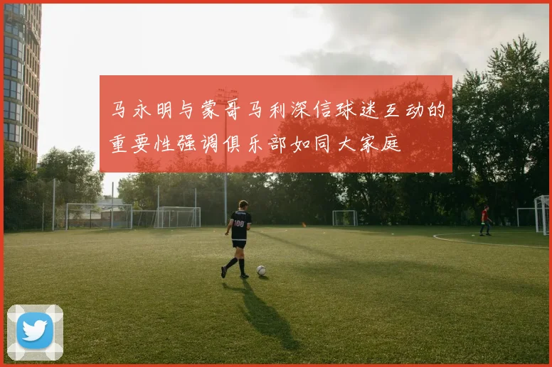 马永明与蒙哥马利深信球迷互动的重要性强调俱乐部如同大家庭