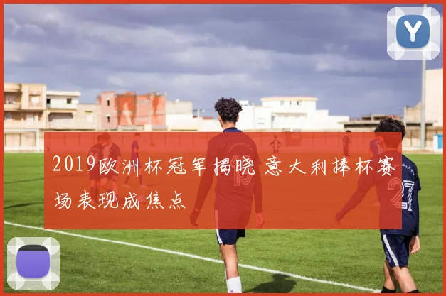 2019欧洲杯冠军揭晓 意大利捧杯赛场表现成焦点